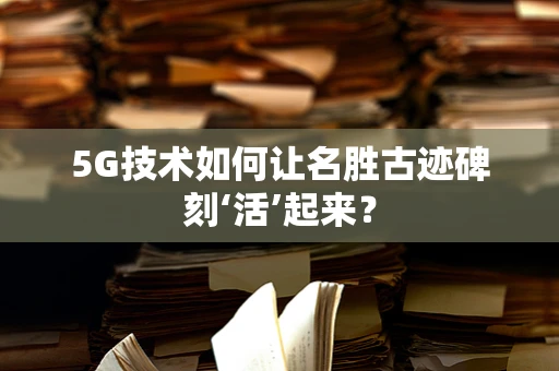 5G技术如何让名胜古迹碑刻‘活’起来？