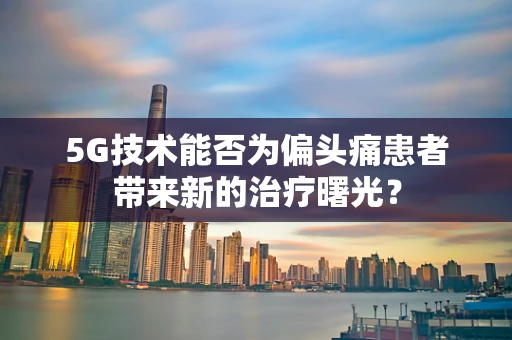 5G技术能否为偏头痛患者带来新的治疗曙光？