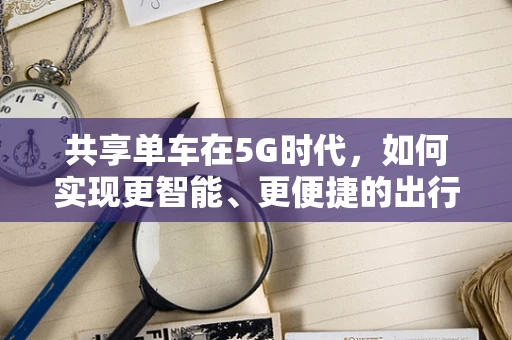 共享单车在5G时代，如何实现更智能、更便捷的出行体验？