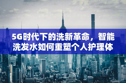 5G时代下的洗新革命，智能洗发水如何重塑个人护理体验？
