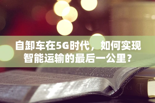自卸车在5G时代，如何实现智能运输的最后一公里？
