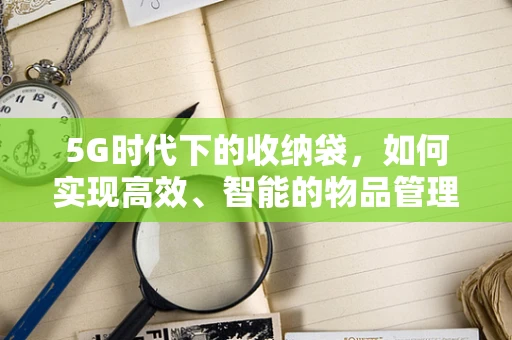 5G时代下的收纳袋，如何实现高效、智能的物品管理？