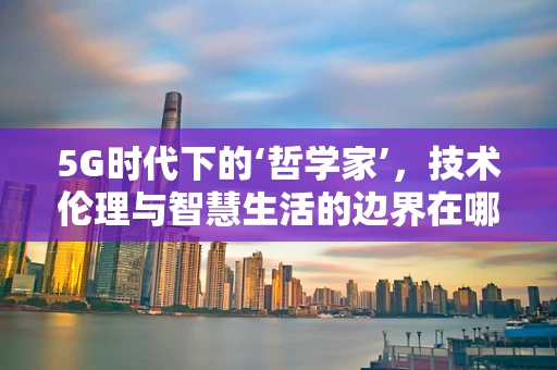 5G时代下的‘哲学家’，技术伦理与智慧生活的边界在哪里？