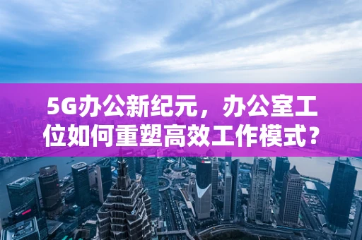 5G办公新纪元，办公室工位如何重塑高效工作模式？