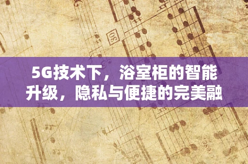 5G技术下，浴室柜的智能升级，隐私与便捷的完美融合？