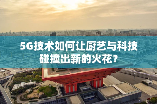 5G技术如何让厨艺与科技碰撞出新的火花？