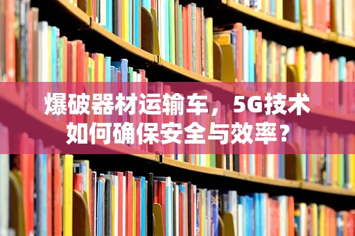 爆破器材运输车，5G技术如何确保安全与效率？
