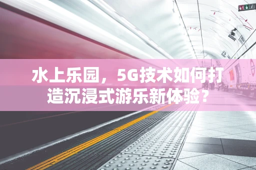 水上乐园，5G技术如何打造沉浸式游乐新体验？