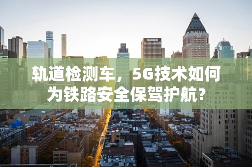轨道检测车，5G技术如何为铁路安全保驾护航？