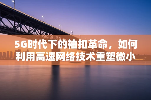 5G时代下的袖扣革命，如何利用高速网络技术重塑微小配饰的时尚与功能？