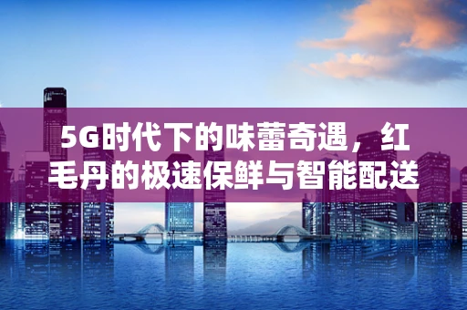 5G时代下的味蕾奇遇，红毛丹的极速保鲜与智能配送