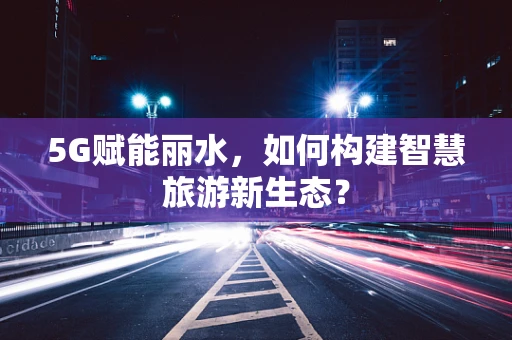 5G赋能丽水，如何构建智慧旅游新生态？