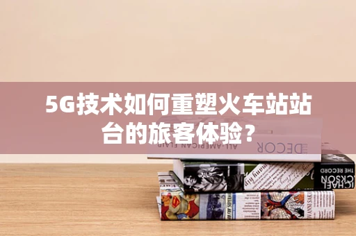 5G技术如何重塑火车站站台的旅客体验？