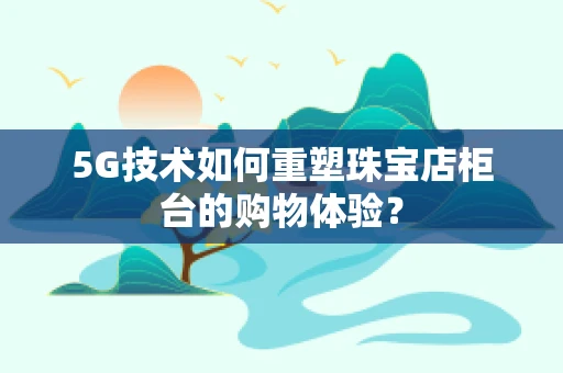 5G技术如何重塑珠宝店柜台的购物体验？