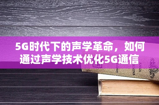 5G时代下的声学革命，如何通过声学技术优化5G通信体验？