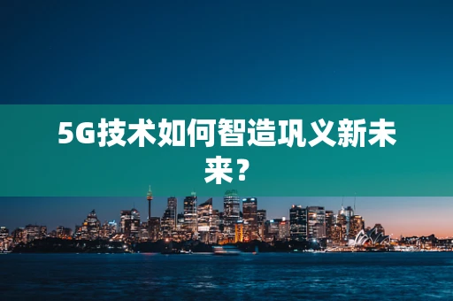 5G技术如何智造巩义新未来？