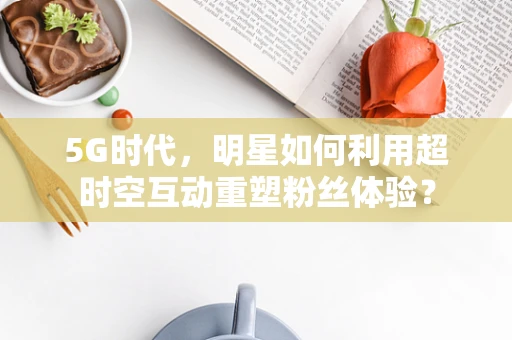 5G时代，明星如何利用超时空互动重塑粉丝体验？