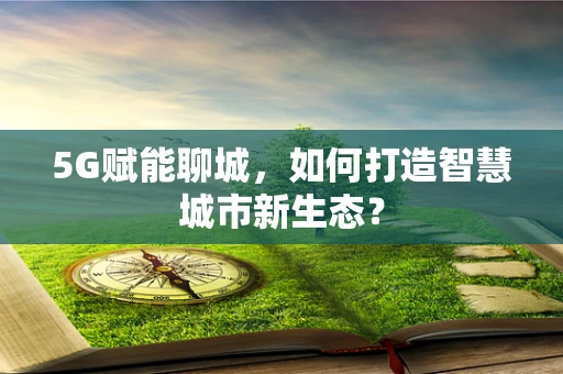 5G赋能聊城，如何打造智慧城市新生态？