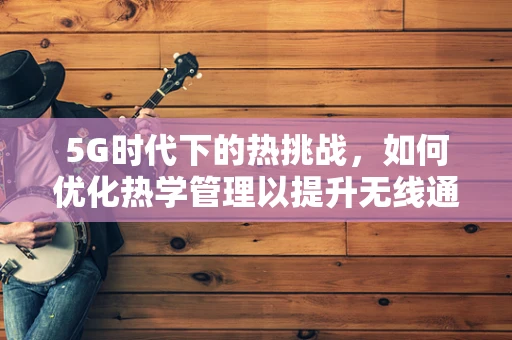 5G时代下的热挑战，如何优化热学管理以提升无线通信效率？