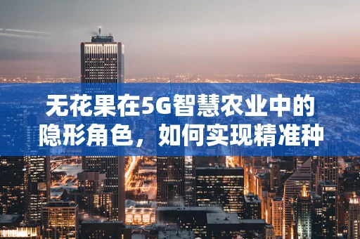 无花果在5G智慧农业中的隐形角色，如何实现精准种植与高效管理？