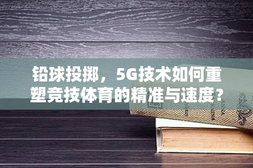 铅球投掷，5G技术如何重塑竞技体育的精准与速度？
