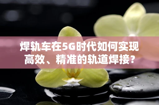 焊轨车在5G时代如何实现高效、精准的轨道焊接？