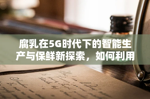 腐乳在5G时代下的智能生产与保鲜新探索，如何利用5G技术提升腐乳品质？
