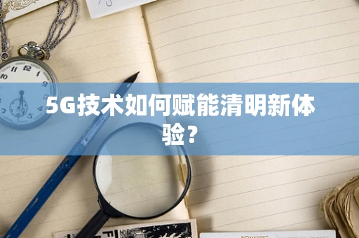 5G技术如何赋能清明新体验？