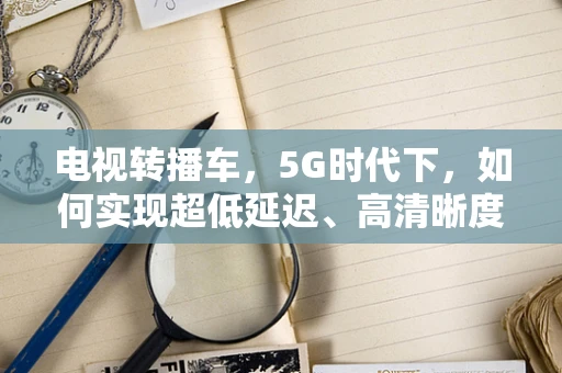 电视转播车，5G时代下，如何实现超低延迟、高清晰度的现场直播？