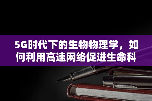 5G时代下的生物物理学，如何利用高速网络促进生命科学新突破？