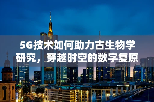 5G技术如何助力古生物学研究，穿越时空的数字复原
