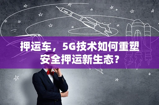 押运车，5G技术如何重塑安全押运新生态？