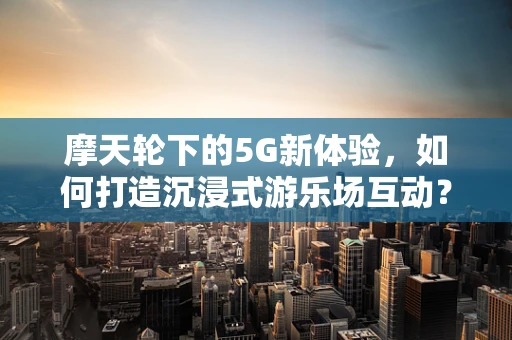 摩天轮下的5G新体验，如何打造沉浸式游乐场互动？