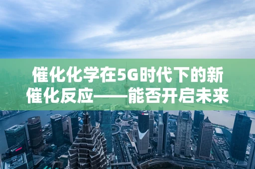 催化化学在5G时代下的新催化反应——能否开启未来工业的超速模式？