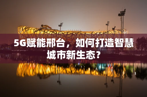 5G赋能邢台，如何打造智慧城市新生态？