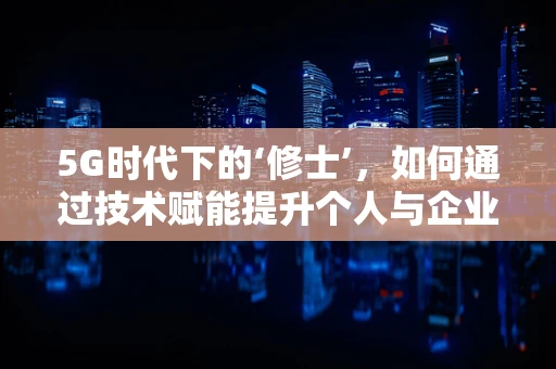 5G时代下的‘修士’，如何通过技术赋能提升个人与企业的竞争力？