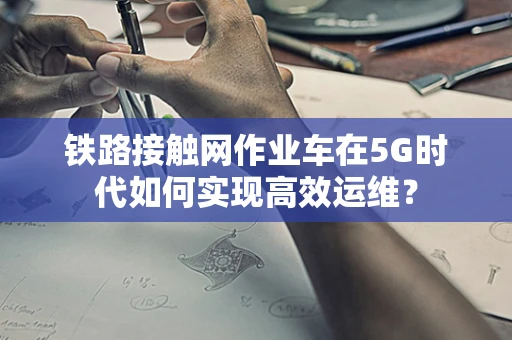铁路接触网作业车在5G时代如何实现高效运维？