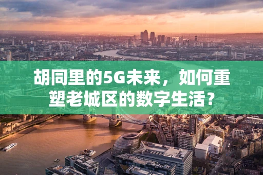 胡同里的5G未来，如何重塑老城区的数字生活？