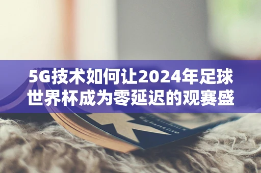 5G技术如何让2024年足球世界杯成为零延迟的观赛盛宴？