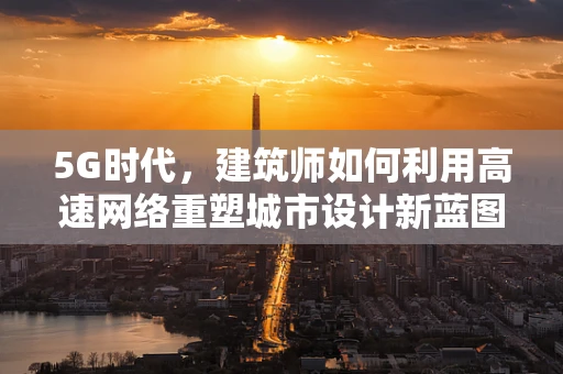 5G时代，建筑师如何利用高速网络重塑城市设计新蓝图？