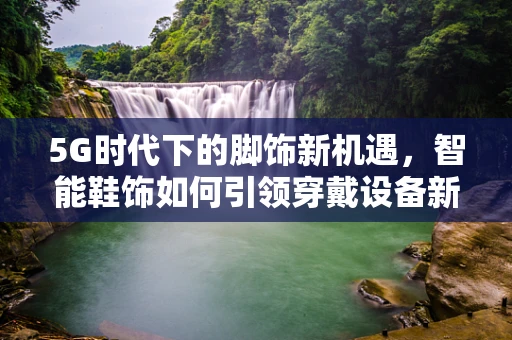 5G时代下的脚饰新机遇，智能鞋饰如何引领穿戴设备新风尚？