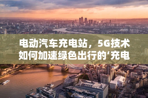 电动汽车充电站，5G技术如何加速绿色出行的‘充电’时代？