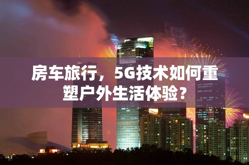 房车旅行，5G技术如何重塑户外生活体验？