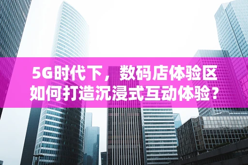 5G时代下，数码店体验区如何打造沉浸式互动体验？
