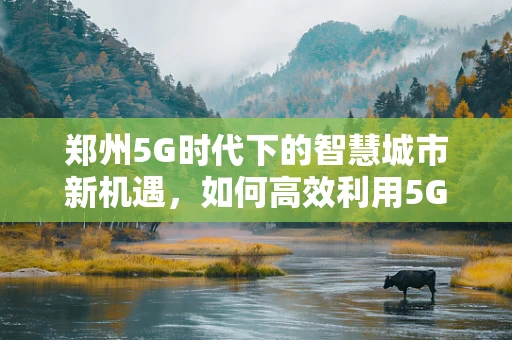 郑州5G时代下的智慧城市新机遇，如何高效利用5G网络赋能城市管理？