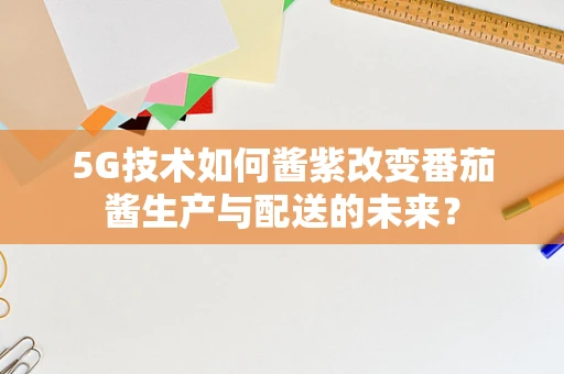 5G技术如何酱紫改变番茄酱生产与配送的未来？