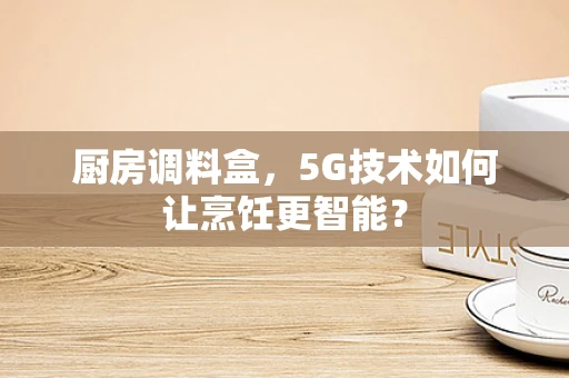 厨房调料盒，5G技术如何让烹饪更智能？