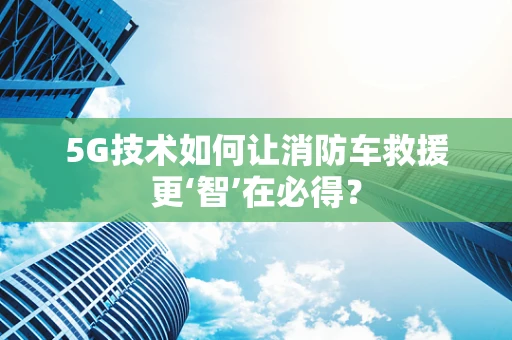 5G技术如何让消防车救援更‘智’在必得？