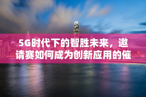 5G时代下的智胜未来，邀请赛如何成为创新应用的催化剂？