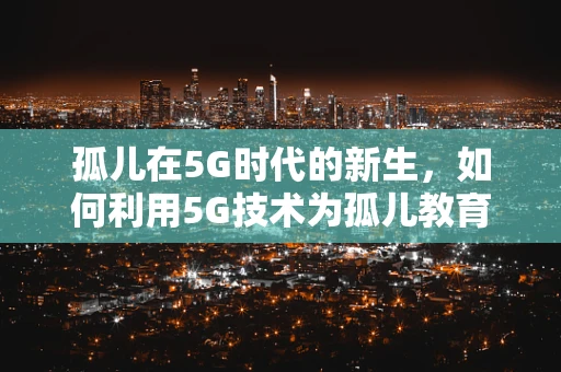 孤儿在5G时代的新生，如何利用5G技术为孤儿教育及心理健康护航？